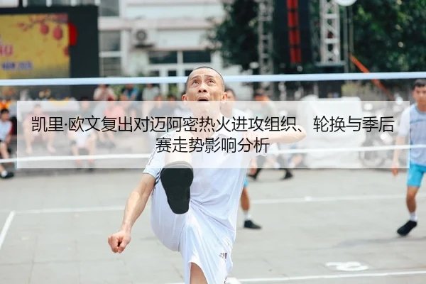 凯里·欧文复出对迈阿密热火进攻组织、轮换与季后赛走势影响分析