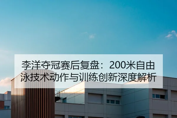 李洋夺冠赛后复盘：200米自由泳技术动作与训练创新深度解析