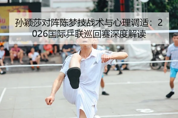 孙颖莎对阵陈梦技战术与心理调适：2026国际乒联巡回赛深度解读