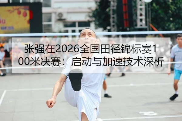 张强在2026全国田径锦标赛100米决赛：启动与加速技术深析