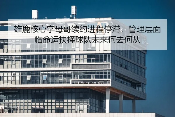 雄鹿核心字母哥续约进程停滞，管理层面临命运抉择球队未来何去何从